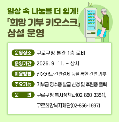 일상 속 나눔을 더 쉽게! 「희망 기부 키오스크」 상설 운영
    ○ 운영장소 : 구로구청 본관 1층 로비
    ○ 운영기간 : 2026. 9. 11. ~ 상시
    ○ 이용방법 : 신용카드·간편결제 등을 통한 간편 기부
    ○ 주요기능 : 기부금 영수증 발급 신청 및 후원증 출력
    ○ 문    의 : 구로구청 복지정책과(☎02-860-3351), 구로희망복지재단(☎02-856-1697)