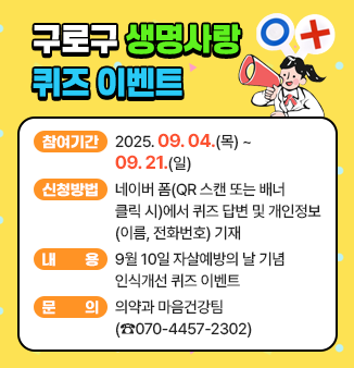 구로구 생명사랑 퀴즈 이벤트
◎ 이벤트 참여 기간 : 2025.09.04.(목) ~ 09.21.(일) 
◎ 신청방법 : 네이버 폼(QR 스캔 또는 배너 클릭 시)에서 
                  퀴즈 답변 및 개인정보(이름, 전화번호) 기재 
◎ 내용 : 9월 10일 자살예방의 날 기념 인식개선 퀴즈 이벤트 
◎ 문의 : 의약과 마음건강팀 (☎070-4457-2302)