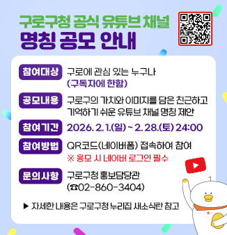구로구청 공식 유튜브 채널 명칭 공모 안내
□ 참여대상 : 구로에 관심 있는 누구나(구독자에 한함)
□ 공모내용 : 구로구의 가치와 이미지를 담은 친근하고 기억하기 쉬운 유튜브 채널 명칭 제안
□ 참여기간 : 2026. 2. 1.(일) ~ 2. 28.(토) 24:00
□ 참여방법 : QR코드(네이버폼) 접속하여 참여
                   ※ 응모 시 네이버 로그인 필수
□ 문의사항 : 구로구청 홍보담당관(☎02-860-3404)
                ▸자세한 내용은 구로구청 누리집 새소식란 참고