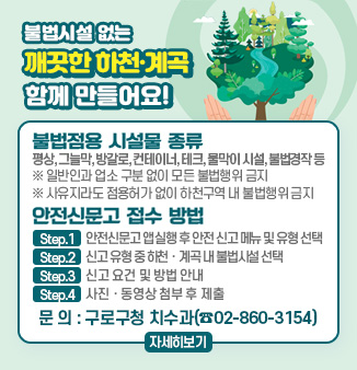 불법시설 없는 깨끗한 하천계곡 함께 만들어요!
- 불법점용 시설물 종류 : 평상, 그늘막, 방갈로, 컨테이터, 테크, 물막이 시설, 불법경작 등
※ 일반인과 업소 구분 없이 모든 불법행위 금지
※ 사유지라도 점용허가 없이 하천구역 내 불법행위 금지
- 안전신문고 접수 방법
step.1 안전신문고 앱실행 후 안전 신고 메뉴 및 유형 선택
step.2 신고 유형 중 하천·계곡 내 불법시설 선택
step.3 신고 요건 및 방법 안내
step.4 사진·동영상 첨부 후 제출
문의 : 구로구청 치수과(☎02-860-3154)
