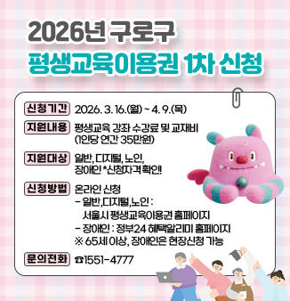 2026년 구로구 평생교육이용권 1차 신청
ㅁ 신청기간: 2026. 3. 16.(월) ~ 4. 9.(목)
ㅁ 지원내용: 평생교육 강좌 수강료 및 교재비(1인당 연간 35만원)
​ㅁ 지원대상: 일반, 디지털, 노인, 장애인  *신청자격 확인!
ㅁ 신청방법: 온라인 신청
    - 일반,디지털,노인: 서울시 평생교육이용권 홈페이지
    - 장애인: 정부24 혜택알리미 홈페이지
       *65세 이상, 장애인은 현장신청 가능
ㅁ 문의전화: ☎1551-4777