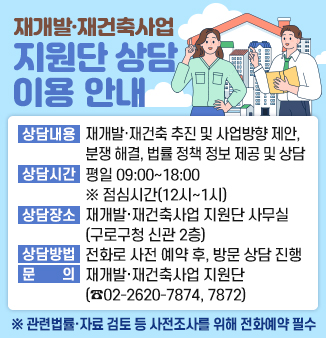 재개발·재건축사업 지원단 상담 이용 안내
o 상담내용 : 재개발·재건축 추진방법 및 사업방향 제안(신속통합기획, 모아타운, 역세권 재개발, 소규모재건축 등),
주민 간 분쟁 및 갈등 해결 방안, 추진위원회·조합·총회 구성 자문, 재개발·재건축 관련 법률·정책 정보
제공 및 상담
o 상담시간 : 평일 09:00~18:00 ※ 점심시간(12시~1시)
o 상담장소 : 재개발·재건축사업 지원단 사무실(구로구청 신관 2층)
o 상담방법 : 전화로 사전 예약 후, 방문 상담 진행
o 문 의 : 재개발·재건축사업 지원단(☎02-2620-7874, 7872)
※ 기관(부서)의견 조율, 관련법률·자료 검토 등 사전조사를 위해 전화 예약 필수!