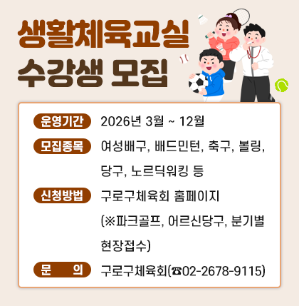 [구로구체육회 운영] 생활체육교실 수강생 모집

o 운영기간 : 2026년 3월 ~ 12월
o 모집종목 : 여성배구, 배드민턴, 축구, 볼링, 당구, 노르딕워킹 등
o 신청방법 : 구로구체육회 홈페이지(※파크골프, 어르신당구 분기별 현장접수)
o 문 의 처 : 구로구체육회(☎02-2678-9115)