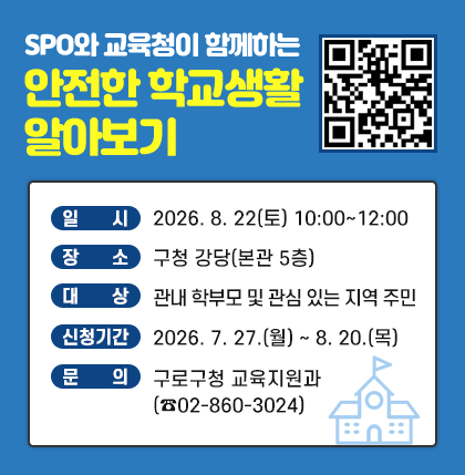 SPO와 교육청이 함께하는 안전한 학교생활 알아보기
○ 일 시 : 2026.08.22(토) 10:00~12:00
○ 장 소 : 구청 강당(본관 5층)
○ 대 상 : 관내 학부모 및 관심 있는 지역 주민
○ 신청기간 : 2026. 7. 27.(월) ~ 8. 20.(목)
○ 문 의 : 구로구청 교육지원과(☎02-860-3024)