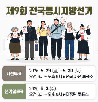 제9회 전국동시지방선거
- 사전투표 : 2026. 5. 29.(금)~5. 30.(토)
오전6시~오후 6시까지 ▶전국 모든 사전투표소에서 투표 가능
- 선거일투표 : 2026. 6. 3.(수)
오전 6시~오후6시까지 ▶지정된 투표소에서만 투표 가능