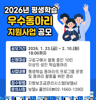 2026년 평생학습 우수동아리 지원사업 공모
ㅇ 공모기간 : 2026. 1. 23.(금) ~ 2. 10.(화) 18:00까지
ㅇ 신청대상 : 구로구에서 활동 중인 10인 이상의 성인 학습동아리
ㅇ 사업내용 : 평생학습 동아리의 프로그램 운영 및 동아리 활동을 위한 경비
ㅇ 접수방법 : 지방보조금관리시스템(보탬e)
ㅇ 문의사항 : 보탬e 콜센터(☎02-1660-1390)