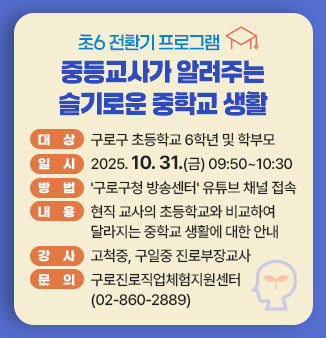 초6 전환기 프로그램
중등교사가 알려주는 슬기로운 중학교 생활
ㅇ 대상 : 구로구 초등학교 6학년 및 학부모 
ㅇ 일시 : 2025. 10. 31.(금) 09:50~10:30 
ㅇ 방법 : ＇구로구청 방송센터＇ 유튜브 채널 접속 
ㅇ 내용 : 현직 교사의 초등학교와 비교하여 달라지는 중학교 생활에 대한 안내 
ㅇ 강사 : 고척중, 구일중 진로부장교사
ㅇ 문의 : 구로진로직업체험지원센터(02-860-2889)