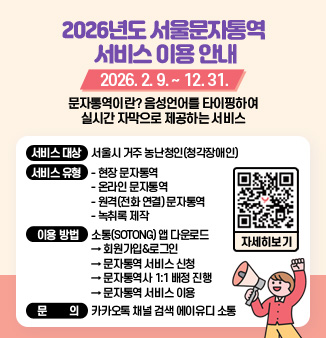 2026년도 서울문자통역 서비스 이용 안내
2026. 2. 9. ~ 12. 31.
문자통역이란? 음성언어를 타이핑하여 실시간 자막으로 제공하는 서비스
○ 서비스 대상 : 서울시 거주 농난청인(청각장애인)
○ 서비스 유형
 - 현장 문자통역
 - 온라인 문자통역
 - 원격(전화 연결) 문자통역
 - 녹취록 제작
○ 이용 방법 : 소통(SOTONG) 앱 다운로드 → 회원가입&로그인
            → 문자통역 서비스 신청 → 문자통역사 1:1 배정 진행 
            → 문자통역 서비스 이용
○ 문 의 : 카카오톡 채널 검색 에이유디 소통
