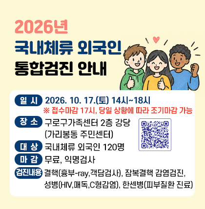 2026년 국내체류 외국인 통합검진 안내
○일시 : 2026. 10. 17.(토) 14시~18시
※ 접수마감 17시, 당일 상황에 따라 조기마감 가능
○장소 : 구로구가족센터 2층 강당(가리봉동 주민센터)
○대상 : 국내체류 외국인 120명
○마감 : 무료, 익명검사
○검진내용 : 결핵, 잠복결핵 감염검진, 성병, 한센병
