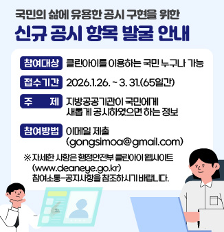 국민의 삶에 유용한 공시 구현을 위한 신규 공시 항목 발굴 안내

○참여대상 : 클린아이를 이용하는 국민 누구나 가능
○접수기간 : 2026.1.26. ~ 3. 31.(65일간)
○주 제 : 지방공공기관이 국민에게 새롭게 공시하였으면 하는 정보
○참여방법 : 이메일 제출(gongsimoa@gmail.com)
※ 자세한 사항은 행정안전부 클린아이 웹사이트(www.cleaneye.go.kr)
참여소통-공지사항을 참조하시기 바랍니다.