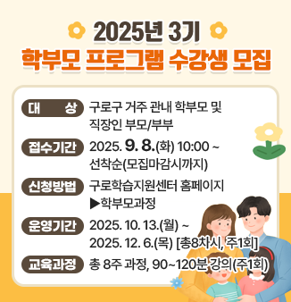 2025년 3기 학부모 프로그램 수강생 모집 ○대상 구로구 거주 관내 학부모 및 직장인 부모/부부 ○접수기간 2025.9.8.(화) 10:00~선착순(모집마감시까지) ○신청방법 구로학습지원센터 홈페이지 ▶학부모과정 ○운영기간 2025.10.13.(월)~2025.12.6.(목) [총8차시, 주1회] ○교육과정 총 8주 과정, 90~120분 강의(주1회)