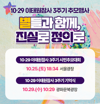 10‧29 이태원 참사 3주기 추모행사
별들과 함께, 진실과 정의로
 - 10‧29 이태원참사 3주기 시민추모대회
   10.25.(토) 18:34 서울광장
 - 10‧29 이태원참사 3주기 기억식
   10.29.(수) 10:29 광화문북광장