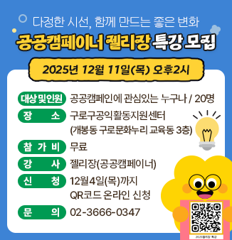 공공캠페이너 젤리장 특강 모집
다정한 시선, 함께 만드는 좋은 변화
2025년 12월 11일(목) 오후2시
- 대상 및 인원 : 공공캠페인에 관심있는 누구나 / 20명
- 장소 : 구로구공익활동지원센터
           (개봉동 구로문화누리 교육동 3층)
- 참가비 : 무료
- 강사 : 젤리장(공공캠페이너)
- 신청 : 12월4일(목)까지 QR코드 온라인 신청
- 문의 : 02-3666-0347