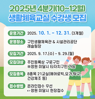 2025년 4분기(10~12월) 생활체육교실 수강생 모집

○운영기간 : 2025. 10. 1. ~ 12. 31. (3개월)
○운영장소 : 구민생활체육관 & 시설관리공단 레슬링장
○모집기간 : 2025. 9. 17.(수) ~ 9. 29.(월)
○모집대상 : 주민등록상 구로구민 ※정원 미달시 타자치구민 가능
○모집종목 : 8종목 21교실(에어로빅,요가,탁구,건강체조 등)
○접수방법 : 온라인접수 우선 ☞ 정원 미달시 현장접수