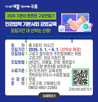 2026 기본이 튼튼한 구로만들기
민관협력 기본사회 강화교육

○ 회 차 : 총 5회차 10시간
○ 모집기간 : 2026. 5. 1. ~ 6. 7.(선착순 마감)
○ 모집대상 : 구로구 협치회의·주민참여예산 위원, 구로구민, 관내 직장인 등
○ 모집방법 : QR코드, 이메일, 전화, 방문접수(구로구청 본관4층 보좌관실)
○ 수료기준 : 온/오프라인 교육과정 70%이상 이수시 수료증 발급
○ 수 강 료 : 무료
○ 문 의 : 구로구청 기획예산과(☎02-860-2286)
