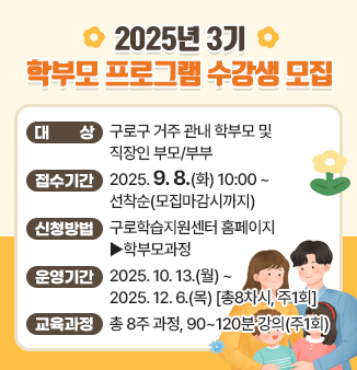 2025년 3기 학부모프로그램 수강생 모집
○ 대 상 : 구로구 거주 관내 학부모 및 직장인 부모/부부 
○ 접수기간 : 2025. 9. 8(화) 10:00 ~ 선착순(모집마감시까지) 
○ 신청방법 : 구로학습지원센터 홈페이지 ▶학부모과정 
○ 운영기간 : 2025. 10. 13.(월) ~ 2025. 12. 6.(목) [총8차시, 주1회] 
○ 교육과정 : 총 8주 과정, 90~120분 강의(주1회)
