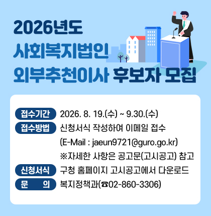 2026년도 사회복지법인 외부추천이사 후보자 모집
o 접수기간 : 2026. 8. 19.(수) ~ 9.30.(수)
o 접수방법 : 신청서식 작성하여 이메일 접수
(E-Mail : jaeun9721@guro.go.kr)
※자세한 사항은 공고문(고시공고) 참고
o 신청서식 : 구청 홈페이지 고시공고에서 다운로드
o 문 의 : 복지정책과(☎02-860-3306)