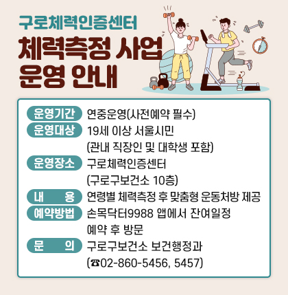 구로체력인증센터 체력측정 사업 운영 안내
○ 운영기간 : 연중운영(사전예약 필수)
○ 운영대상 : 19세 이상 서울시민(관내 직장인 및 대학생 포함)
○ 운영장소 : 구로체력인증센터(구로구보건소 10층)
○ 내 용 : 연령별 체력측정 후 맞춤형 운동처방 제공
○ 예약방법 : 손목닥터9988 앱에서 잔여일정 예약 후 방문
○ 문 의 : 구로구보건소 보건행정과(☎02-860-5456, 5457)