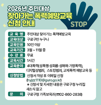 2026년 주민대상 「찾아가는 폭력예방교육」 신청 안내
     ◎ 교 육 명 : 주민대상 찾아가는 폭력예방교육
     ◎ 교육대상 : 구로구민 누구나
     ◎ 교육인원 : 10인 이상
     ◎ 교육기간 : 3월 ~ 11월 중
     ◎ 수 강 료 : 무료
     ◎ 교육시간 : 1시간
     ◎ 교육분야 : 4대폭력(성폭행·성희롱·성매매·가정폭력), 디지털성범죄, 
                  스토킹범죄, 교제폭력 예방교육 등
     ◎ 신청방법 : 신청서 작성 후 이메일 신청(hyjzz1110@guro.go.kr)
        ※ 신청서 및 자세한 내용은 구로구청 누리집 새소식 참고
     ◎ 문    의 : 구로구청 가족보육과(☎02-860-2838)