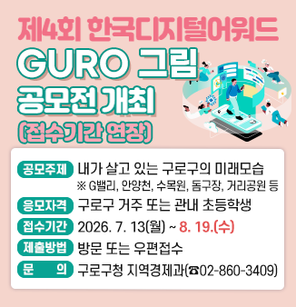 제4회 한국디지털어워드 GURO 그림 공모전 개최
- 공모주제 : 내가 살고 있는 구로구의 미래모습(미래상상화)
   ※ G밸리, 안양천, 수목원, 돔구장, 거리공원 등
- 응모자격 : 구로구 거주 또는 관내 초등학생
- 접수기간 : 2026.7.13(월)~2026.8.14.(금)
- 제출 및 문의 : 방문 또는 우편접수(구로구청 지역경제과 ☎ 02-860-3409)