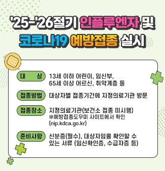 ＇25-＇26절기 인플루엔자 및 코로나19 예방접종 실시
- 대 상 : 13세 이하 어린이, 임신부, 65세 이상 어르신, 취약계층 등 
- 접종방법 : 대상자별 접종기간에 지정의료기관 방문 
- 접종장소 : 지정의료기관(보건소 접종 미시행) 
  ※예방접종도우미 사이트에서 확인(nip.kdca.go.kr) 
- 준비사항 : 신분증(필수), 대상자임을 확인할 수 있는 서류(임신확인증, 수급자증 등)