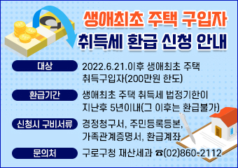 생애최초 주택 구입자 취득세 환급 신청 안내
○ 대  상 : 2022.6.21.이후 생애최초 주택 취득구입자(200만원 한도)
○ 환급기간 : 생애최초 주택 취득세 법정기한이 지난후 5년이내(그 이후는 환급불가)
○ 신청시 구비서류 : 경정청구서, 주민등록등본, 가족관계증명서, 환급계좌
○ 문의처 : 구로구청 재산세과(☎(02)860-2112).
