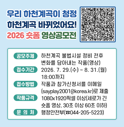 “우리 하천계곡이 청정 하천계곡 바뀌었어요!”
2026 숏폼 영상공모전
ㅁ공모주제 : 하천계곡 불법시러 정비 전후 변화를 담아내는 작품(영상)
ㅁ접수기간 : 2026. 7. 29.(수) ~ 8. 31.(월) 18:00까지
ㅁ접수방법 : 작품과 참가신청서를 이메일(sayplay2001@korea.kr)로 제출
ㅁ작품규격 : 1080x1920픽셀 이상(세로가 긴 숏폼 영상, 30초 이상 60초 이하)
ㅁ문 의 처 : 행정안전부(☎044-205-5223)