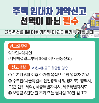주택 임대차 계약신고 선택이 아닌 필수
 
“25년 6월 1일 이후 계약부터 과태료가 부과됩니다!”
 
 - 신고의무인 : 임대인+임차인(계약체결일로부터 30일 이내 공동신고)
 - 신고대상(①~③ 모두 해당될 경우)
   ① ＇21년 6월 이후 주거를 목적으로 한 임대차 계약
   ② 수도권(서울특별시·인천광역시 및 경기도), 광역시, 도(군 단위 제외), 세종특별자치시, 제주특별자치도
   ③ 보증금 6천만 원 초과 또는 월차임 30만 원 초과