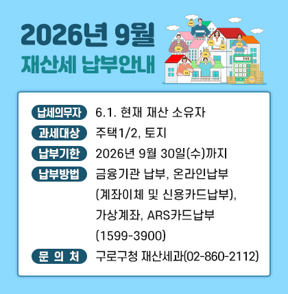 o 납세의무자 : 6.1. 현재 재산 소유자
ㅇ 과세대상 : 주택1/2, 토지
ㅇ 납부기한 : 2026년 9월 30일(수)까지
ㅇ 납부방법 : 금융기관 납부, 온라인납부(계좌이체 및 신용카드납부),가상계좌,
ARS카드납부(1599-3900)
ㅇ 문의처 : 구로구청 재산세과( 02-860-2112 )