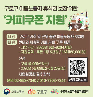 구로구 이동노동자 휴식권 보장 위한 ‘커피쿠폰 지원’
대 상
○ 구로구 거주 및 근무 중인 남녀이동노동자 330명
내용
○ 센터와 제휴괸 카페 커피 쿠폰 제공으로 휴식 공간 지원
- 사업기간 : 2026년 6월~9월(4개월)
- 지원금액 : 쿠폰 1장 5천원 / 16매(80,000원)
○ 신청
- 구글 폼 QR(선착순)
- 2026년 5월 8일(금) ~ 5월 26일(화)
○ 사업설명회 필수참석
문의 02-852-7340 / 010-7703-7341