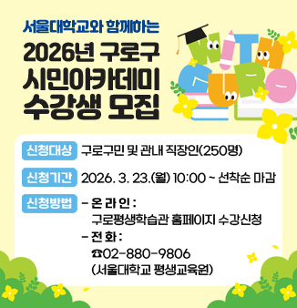 서울대학교와 함께하는 
2026년 구로구 시민아카데미 수강생 모집
ㅁ 신청대상: 구로구민 및 관내 직장인(250명)
ㅁ 신청기간: 2026. 3. 23.(월) 10:00 ~ 선착순 마감
​ㅁ 신청방법
  - ​온라인: 구로평생학습관 홈페이지 수강신청​
  - 전   화: ☎02-880-9806(서울대학교 평생교육원)​