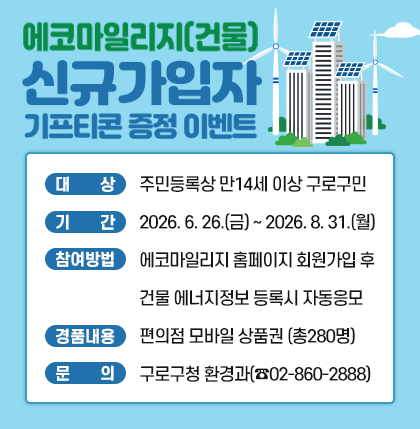 에코마일리지(건물) 신규가입자 기프티콘 증정 이벤트
○ 대 상 : 주민등록상 만14세 이상 구로구민
○ 기 간 : 2026. 6. 26.(금) ~ 2026. 8. 31.(월)
○ 참여방법
- 에코마일리지 홈페이지 회원가입 후 건물 에너지정보 등록 시 자동 응모
○ 경품내용 : 총 280명 대상 편의점 모바일 상품권 지급
○ 문 의 : 구로구청 환경과(☎02-860-2888)
