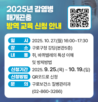 2025년 감염병 매개곤충 방역 교육 신청 안내
QR코드 : https://m.site.naver.com/1QVRd
일 시 : 2025.10.27.(월) 16:00~17:30
장 소 : 구로구청 강당(본관5층) 
내 용 : 쥐, 바퀴벌레의 특성 이해 및 방제방법 
신청기간 : 2025.9.25.(목) ~ 10.19.(일) 
신청방법 : QR코드로 신청
문의 : 구로보건소 질병관리과(02-860-3266)