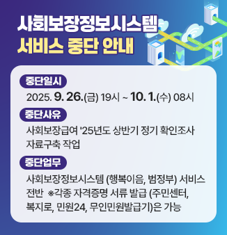 사회보장정보시스템 서비스 중단 안내
○ 중단일시 : 2025. 9. 26.(금) 19시 ~ 10. 1.(수) 08시 
○ 중단사유 : 사회보장급여 ＇25년도 상반기 정기 확인조사 자료구축 작업 
○ 중단업무 : 사회보장정보시스템(행복이음, 범정부) 서비스 전반
 ※ 각종 자격증명 서류 발급(주민센터, 복지로, 민원24, 무인미원발급기)은 가능