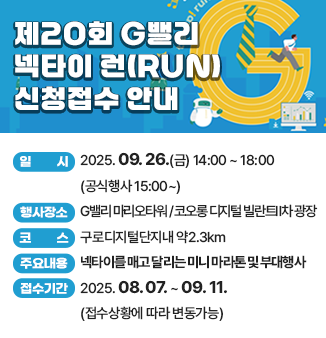 행 사 명 : 제20회 G밸리 넥타이 런(RUN) 
      ※ 대회슬로건 : 타이-업(Tie-up)! 런-업(Run-up)! 
   일    시 : 2025. 09. 26.(금) 14:00 ~ 18:00 (공식행사 15:00~)
   행사장소 : G밸리 마리오타워 / 코오롱 디지털 빌란트Ⅱ차 광장 
   코    스 : 구로디지털단지내 약2.3km
   주요내용 : 넥타이를 매고 달리는 미니 마라톤 및 부대행사 
   주최/주관/후원 : 구로구상공회 / ㈜빅워크 / 구로구, (사)기업인연합회
   대회접수
   ❍ 접수기간 : 2025. 08. 07. ~ 09. 11. (접수상황에 따라 변동가능)
   ❍ 접수방법 : 마라톤 홈페이지 인터넷 접수 및 주최기관 방문 접수 
   ❍ 참 가 비 : 무료