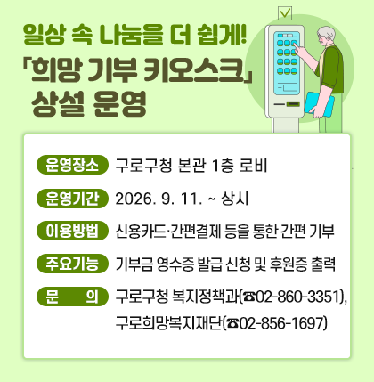 일상 속 나눔을 더 쉽게! 「희망 기부 키오스크」 상설 운영
    ○ 운영장소 : 구로구청 본관 1층 로비
    ○ 운영기간 : 2026. 9. 11. ~ 상시
    ○ 이용방법 : 신용카드·간편결제 등을 통한 간편 기부
    ○ 주요기능 : 기부금 영수증 발급 신청 및 후원증 출력
    ○ 문    의 : 구로구청 복지정책과(☎02-860-3351), 구로희망복지재단(☎02-856-1697)