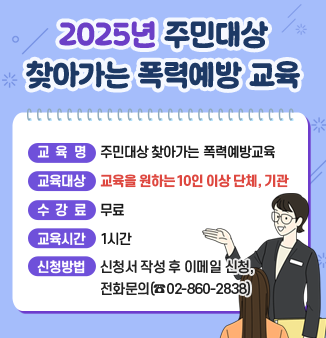 2025년 하반기 주민대상 찾아가는 폭력예방교육

◎ 교육대상 : 교육을 원하는 10인 이상 단체, 기관
◎ 수강료 : 무료
◎ 교육시간 : 1시간
◎ 교육분야 : 4대폭력(성폭행·성희롱·성매매·가정폭력), 디지털성범죄, 스토킹범죄, 교제폭력 예방교육 등
◎ 신청방법 : 신청서 작성 후 이메일 신청, 전화문의(☎02-860-2838)