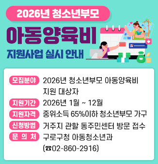 2026년 청소년부모 아동양육비 지원사업 실시 안내
○모집분야 : 2026년 청소년부모 아동양육비 지원 대상자
○지원기간 : 2026년 01. ~ 12. 
○지원자격 : 구로구에 살고 있고, 2026년 기준 중위소득 65%이하 청소년부모 가구
  -  청소년부모 가구(자녀를 양육하는 부모가 01.07.01년생 이후인 부모)
○신청방법 : 거주지 관할 동주민센터 방문 접수
○문의처    :  구로구청 아동청소년과 (☎02-860-2916)