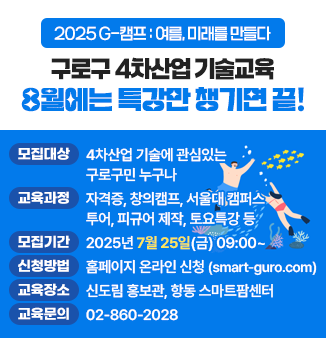 구로구 4차산업 기술교육 8월 여름특강
- 모집대상 : 4차산업 기술에 관심있는 구로구민 누구나
- 교육과정 : 자격증, 창의캠프, 서울대 캠퍼스 투어, 피규어 제작, 토요특강 등
- 모집기간 : 2025년 7월 25일(금) 09:00~
- 신청방법 : 홈페이지 온라인 신청(smart-guro.com)
- 교육장소 : 신도림 홍보관, 항동 스마트팜센터
- 교육문의 : 02-860-2028