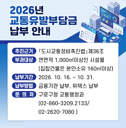 2026년 교통유발부담금 납부안내
 o 추진근거 : 「도시교통정비촉진법」제36조
ㅇ 부과대상 : 연면적 1,000㎡이상인 시설물(집합건물은 본인소유 160㎡이상)
ㅇ 납부기간 : 2026. 10. 16. ~ 10. 31.
ㅇ 납부방법 : 금융기관 납부, 위텍스 납부
ㅇ 문 의 처 : 구로구청 교통행정과(02-860-3209,2133/02-2620-7080 )