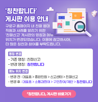 ‘칭찬합니다’ 게시판 이용 안내

구로구 홈페이지 내 친절 응대 직원과 사례를 알리기 위한 ‘친절신고’ 게시판의
명칭과 메뉴 위치가 변경되었습니다.
이용에 참고하시어, 더 많은 칭찬과 참여를 부탁드립니다.

 ⦁명칭 변경
  - 기존 명칭 : 친절신고
  - 변경 명칭 : 칭찬합니다

 ⦁메뉴 위치 변경
  - 변경 전 : 대표홈 > 종합민원 > 신고센터 > 친절신고
  - 변경 후 : 대표홈 > 소통과참여 > 구민참여/제안 > 칭찬합니다

「칭찬합니다」 게시판 바로가기