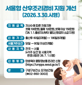 서울형 산후조리경비 지원 개선(2026. 3. 30. 시행)

o 지원금액 : 자녀수에 따른 차등지원   
                 첫째 100만원, 둘째 120만원, 셋째 이상 150만원
                 (26. 1. 1. 출생자녀부터 별도신청없이 소급 지원)
o 신청기간 : 출산후 60일(3개월) -> 180일(6개월)
o 서울거주요건 : 당일 → 90일 이상(3개월) 
o 사용지역 : 전국 → 서울 
   (*거주 요건 및 사용지역 변경사항은 26. 7. 1 시행)
o 신청방법 
   - 탄생육아 몽땅정보통 온라인 신청 (https://umppa.seoul.go.kr/)
o 문   의 : 구로구보건소 모자보건팀(☎02-860-3003)
