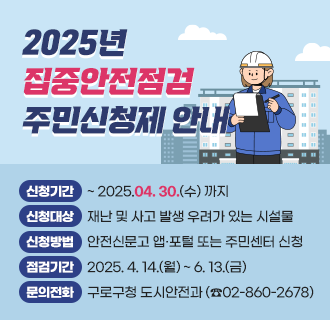 ○ 신청기간 : ~ 2025.04. 30.(수) 까지
○ 신청대상 : 재난 및 사고 발생 우려가 있는 시설물
○ 신청방법 : 안전신문고 앱·포털 또는 주민센터 신청
○ 점검기간 : 2025. 4. 14.(월) ~ 6. 13.(금) 
○ 문의전화 : 구로구청 도시안전과 (☎02-860-2678)