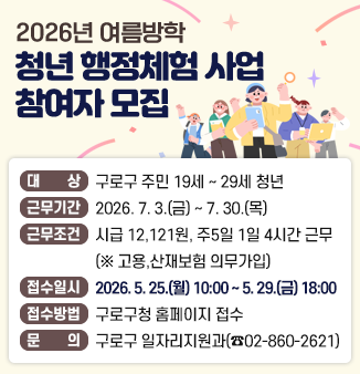 2026년 여름방학 청년 행정체험 사업 참여자 모집
o 대 상 : 접수시작일 기준 구로구에 주민등록이 되어있는 19~29세 청년
(1997.1.1.~2007.12.31.출생)
o 근무기간 : 2026. 7. 3.(금) ~ 7. 30.(목)
o 근무조건 : 시급 12,121원(생활임금기준), 주5일 1일 4시간 근무
(※고용,산재보험 의무가입)
o 접수일시 : 2026. 5. 25.(월) 10:00 ~ 5. 29.(금) 18:00
o 접수방법 : 구로구청 홈페이지 접수
o 문 의 : 구로구 일자리지원과(☎02-860-2621)