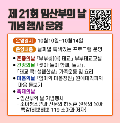 제 21회 임산부의 날 기념 행사 운영
○ 운영일시 : 10월10일~10월14일
○ 운영내용 : 날자별 특색있는 프로그램 운영
⦁ (존중의날)「부부愛(애) 태교」 부부태교교실
⦁ (건강의날)「셋이·둘이 함께, 놀자」,「태교 쿡! 설렘한상」 가족운동 및 요리
⦁ (마음의날)「엄마의 마음정원」 원예테라피와 마음 돌보기
⦁ (축제의날)
- 임산부의 날 기념행사
- 소아청소년과 전문의 하정훈 원장의 육아 특강(삐뽀삐뽀 119 소아과 저자)