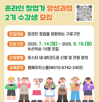 온라인 창업가 양성과정 2기 수강생 모집

○ 모집대상: 온라인 창업을 희망하는 구로구민
○ 모집기간: 2025. 7. 14.(월) ~ 2025. 8. 18.(월)
                    ※선착순 15명 모집
○ 신청방법: 포스터 내 QR코드로 신청 및 전화 문의 
○ 교육문의: 엠에이치스쿨(☎010-6742-2402)