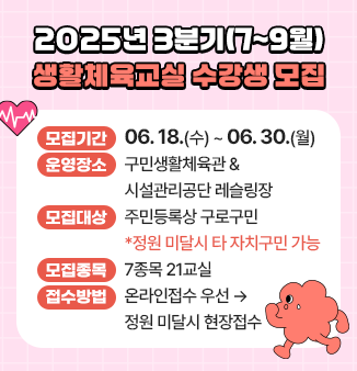 2025년 3분기(7~9월) 생활체육교실 수강생 모집

 ○ 모집기간 : 06.18.(수) ~ 06.30.(월)
 ○ 운영장소 : 구민생활체육관 & 시설관리공단 레슬링장
 ○ 모집대상 : 주민등록상 구로구민
                      *정원 미달시 타 자치구민 가능
 ○ 모집종목 : 7종목 21교실 (에어로빅, 요가, 탁구, 댄스스포츠, 단전호흡 등)
 ○ 접수방법 : 온라인접수 우선 ☞ 정원 미달시 현장접수