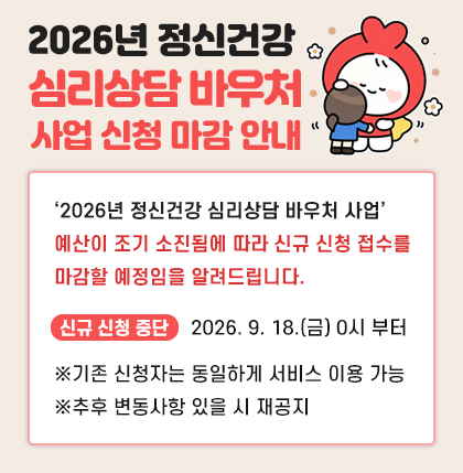 2026년 정신건강 심리상담 바우처 사업
신청 마감 안내
‘2026년 정신건강 심리상담 바우처 사업’
예산이 조기 소진됨에 따라 신규 신청 접수를
마감할 예정임을 알려드립니다.
* 신규 신청 중단 : 2026. 9. 18.(금) 0시 부터
※기존 신청자는 동일하게 서비스 이용 가능
※추후 변동사항 있을 시 재공지