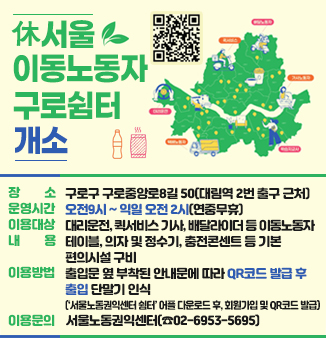 「休서울이동노동자 구로쉼터」 개소
ㅇ 장    소 : 구로구 구로중앙로8길 50(대림역 2번 출구 근처)
ㅇ 운영시간 : 오전9시 ~ 익일 오전 2시(연중무휴)
ㅇ 이용대상 : 대리운전, 퀵서비스 기사, 배달라이더 등 이동노동자 
ㅇ 내    용 : 테이블, 의자 및 정수기, 충전콘센트 등 기본 편의시설 구비 
ㅇ 이용방법 : 출입문 옆 부착된 안내문에 따라 QR코드 발급 후 출입 단말기 인식
             (‘서울노동권익센터 쉼터’ 어플 다운로드 후, 회원가입 및 QR코드 발급)
ㅇ 이용문의 : 서울노동권익센터(☎02-6953-5695)