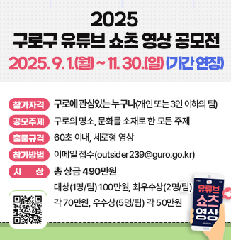 2025 구로구 유튜브 쇼츠 영상 공모전
2025. 9. 1.(월) ~ 11. 30.(일)(기간 연장)
 참가자격 : 구로에 관심있는 누구나(개인 또는 3인 이하의 팀)
o 공모주제 : 구로의 명소, 문화를 소재로 한 모든 주제
o 출품규격 : 60초 이내, 세로형 영상
o 참가방법 : 이메일 접수(outsider239@guro.go.kr)
o 시상(총 상금 490만원)
 - 대상(1명/팀) 100만원, 최우수상(2명/팀) 각 70만원, 우수상(5명/팀) 각 50만원
QR코드 : 2025 구로구 유튜브 쇼츠 영상 공모전 안내 페이지
https://www.guro.go.kr/www/selectBbsNttView.do?bbsNo=662&nttNo=223269&&pageUnit=10&searchCnd=SJ&searchKrwd=%EC%9C%A0%ED%8A%9C%EB%B8%8C&key=1790&pageIndex=1